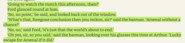 A passage from The Hitch-Hiker's Guide to the Galaxy, as follows

‘Going to watch the match this afternoon, then?’

Ford glanced round at him.

‘No, no point, he said, and looked back out of the window.

‘What’s that, foregone conclusion then you reckon, sir?’ said the barman. ‘Arsenal without a chance?

‘No, no,’ said Ford, ‘it’s just that the world’s about to end.’

‘Oh yes, sir, so you said,’ said the barman, looking over his glasses this time at Arthur. ‘Lucky escape for Arsenal if it did.’ 