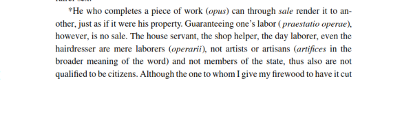 *He who completes a piece of work (opus) can through sale render it to an- other, just as if it were his property. Guaranteeing one’s labor ( praestatio operae), however, is no sale. The house servant, the shop helper, the day laborer, even the hairdresser are mere laborers (operarii), not artists or artisans (artifices in the broader meaning of the word) and not members of the state, thus also are not qualified to be citizens. Although the one to whom I give my firewood to have it cut ...
