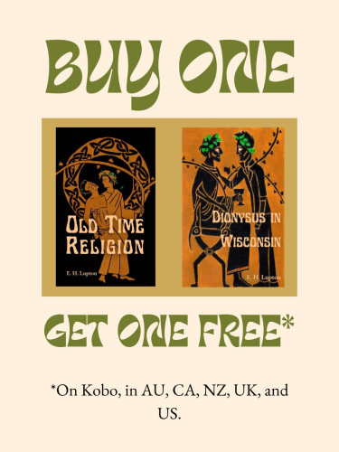 Buy One
Get One Free*

*On Kobo in AU, CA, NZ, UK, and US.

Book covers: 
Cover of Old Time Religion by E H Lupton. Done in Greek red figure style, two men are standing side by side, one dressed as Dionysus supporting one shirtless in jeans, holding an athame. 

Cover of Dionysus in Wisconsin by E H Lupton. The cover is black figure art of two men, one seated and dressed as Dionysus, one standing, wearing jeans and a leather jacket.