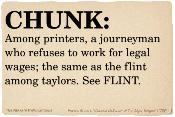 Image imitating a page from an old document, text (as in main toot):

CHUNK. Among printers, a journeyman who refuses to work for legal wages; the same as the flint among taylors. See FLINT.

A selection from Francis Grose’s “Dictionary Of The Vulgar Tongue” (1785)