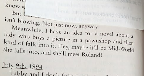 Close-up of a page from the end of Song of Susannah by Stephen King. The text reads 
"Meanwhile, I have an idea for a novel about a lady who buys a picture in a pawnshop and then kind of falls into it. Hey, maybe it'll be Mid-World she falls into, and she'll meet Roland!"