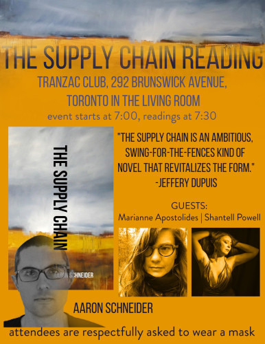 The Supply Chain reading by Aaron Schneider. Tranzac Club, 292 Brunswick Avenue, Toronto in the Living Room. Event starts at 7:00, readings at 7:30. “The Supply Chain is an ambitious swing-for-the-fences kind of novels that revitalizes the form.” -Jeffery Dupuis. Guests: Marianne Apostolides and Shantell Powell. Attendees are respectfully asked to wear a mask. 