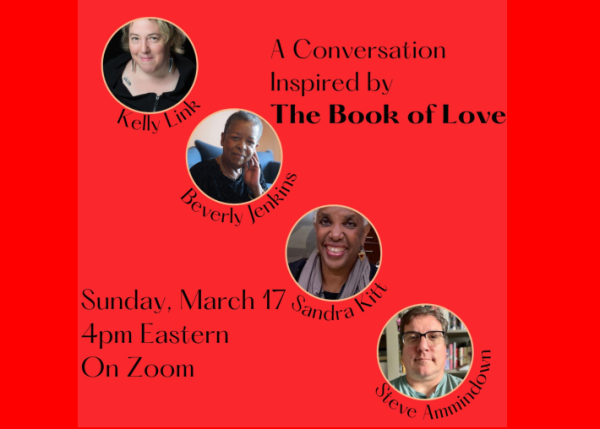 The flier for the event shows headshots for authors Kelly Link (a white woman), Beverly Jenkins and Sandra Kitt (both Black women), as well as that of Steve Ammidown (a white man), who'll moderate.

The text reads: A Conversation inspired by _The Book of Love_
Sunday, March 17, 4pm Eastern, on Zoom