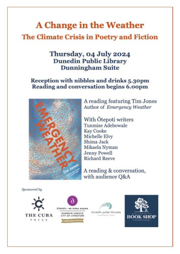 A Change in the Weather - The Climate Crisis in Poetry and Fiction Thursday, 04 July 2024 Dunedin Public Library Dunningham Suite
Reception with nibbles and drinks 5.30pm
Reading and conversation begins 6.00pm

With Tim Jones, author of Emergency Weather, and Ōtepoti writers 
Tunmise Adebowale
Kay Cooke
Michelle Elvy
Shima Jack
Mikaela Nyman
Jenny Powell 
Richard Reeve


 