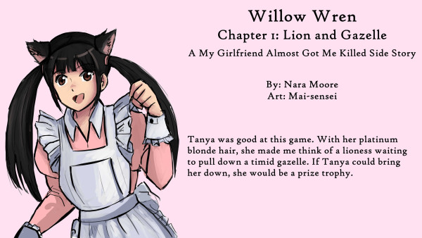 Willow Wren:
My Girlfriend Almost Got Me Killed
Side Stories

Chapter 1: Lion and Gazelle

By NaraMoore
Art: Mai-sensei

Quote: Tanya was good at this game. With her platinum blonde hair, she made me think of a lioness waiting to pull down a timid gazelle. If Tanya could bring her down, she would be a prize trophy.

Image: Sketch of a woman, Kan-chan, dressed as a cat maid. The dress is pink. 猫メイドに扮した女性・かんちゃんのスケッチ。ドレスはピンクです。
