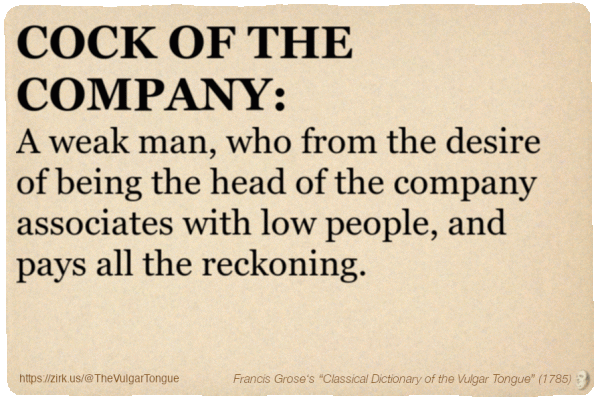 Image imitating a page from an old document, text (as in main toot):

COCK OF THE COMPANY. A weak man, who from the desire of being the head of the company associates with low people, and pays all the reckoning.

A selection from Francis Grose’s “Dictionary Of The Vulgar Tongue” (1785)