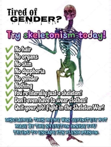 Tired of GENDER?

Try skeletonism-today!

No hair

No organs

No skin

No dysphoria

No gender

Nothing

You're literally just a skeleton! Don't even have to wear clothes!

Quit your job! fight in the Skeleton War!

DISCLAIMER: THIS MEME WAS DEFINITELY NOT MADE BY THE SKELETON INSIDE YOU TRYING TO ESCAPE ITS FLESH PRISON.