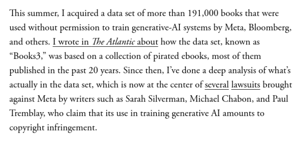 From the Atlantic piece linked to in my post:

This summer, I acquired a data set of more than 191,000 books that were used without permission to train generative-AI systems by Meta, Bloomberg, and others. I wrote in The Atlantic about how the data set, known as “Books3,” was based on a collection of pirated ebooks, most of them published in the past 20 years. Since then, I’ve done a deep analysis of what’s actually in the data set, which is now at the center of several lawsuits brought against Meta by writers such as Sarah Silverman, Michael Chabon, and Paul Tremblay, who claim that its use in training generative AI amounts to copyright infringement.