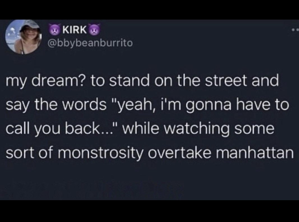 Tweet from KIRK @bbybeanburrito

my dream? to stand on the street and say the words "yeah, i'm gonna have to call you back..." while watching some sort of monstrosity overtake manhattan
