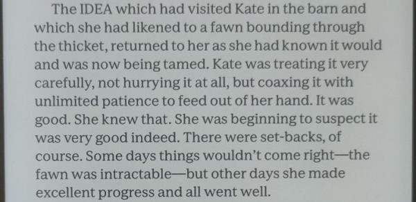 A  paragraph of text on a Kobo Sage ereader, text as follows:


The IDEA which had visited Kate in the barn and which she had likened to a fawn bounding through the thicket, returned to her as she had known it would and was now being tamed. Kate was treating it very carefully, not hurrying it at all, but coaxing it with unlimited patience to feed out of her hand. It was good. She knew that. She was beginning to suspect it was very good indeed. There were set-backs, of course. Some days things wouldn’t come right—the fawn was intractable—but other days she made excellent progress and all went well. 