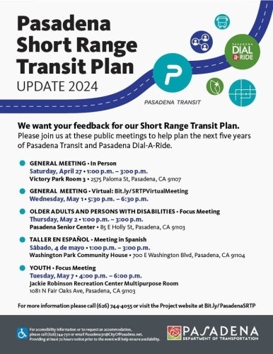 Image flier with logos of Pasadena Transit and Pasadena Dial-a-Ride as well as generic clip art with a dotted line road passing through them. 
"Pasadena Short Range Transit Plan 2024

We want your feedback for our Short Range Transit Plan. Please join us at these public meetings to help plan the next five years of Pasadena Transit and Pasadena Dial-A-Ride.

GENERAL MEETING - In Person Saturday, April 27 +1:00 p.m. - 3:00 p.m.
Victory Park Room 3, 2575 Paloma St, Pasadena, CA 91107

GENERAL MEETING - Virtual: Bit.ly/SRTPVirtualMeeting
Wednesday, May 1,  5:30 p.m. - 6:30 p.m.

OLDER ADULTS AND PERSONS WITH DISABILITIES - Focus Meeting Thursday, May 2,  1:00 p.m. - 3:00 p.m. Pasadena Senior Center » 85 E Holly St, Pasadena, CA 91103

TALLER EN ESPAÑOL - Meeting in Spanish
Sábado, 4 de mayo +1:00 p.m. - 3:00 p.m. Washington Park Community House
700 E Washington Blvd, Pasadena, CA 91104.

YOUTH - Focus Meeting
Tuesday, May 7 + 4:00 p.m. - 6:00 p.m. Jackie Robinson Recreation Center Multipurpose Room 1081 N Fair Oaks Ave, Pasadena, CA 91103

For more information please call (626) 744-4055 or visit the Project website at Bit.ly/PasadenaSRTP

For accessibility information or to request an accommodation, please call (626) 744-7311 or email Pasadena311@CityOfPasadena.net , providing at least 72 hours notice prior to the event to ensure accessibility."