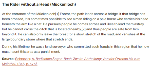 The Rider without a Head (Mückenloch):  At the entrance of the Mückenloch Forest, the path leads across a bridge. If that bridge has been crossed, it is sometimes possible to see a man riding on a pale horse who carries his head beneath the arm like a hat. He pursues people he comes across and likes to lead them astray, but he cannot cross the ditch that is located nearby, and thus people are safe from him beyond it. He can also only leave the forest for a short stretch of the road, and vanishes at the large boundary stone where that stretch ends.  During his lifetime, he was a land surveyor who committed such frauds in this region that he now must haunt this area as a punishment.  Source: Schnezler, A. Badisches Sagen-Buch. Zweite Abtheilung: Von der Ortenau bis zum Mainthal. 1846, p. 575f. 