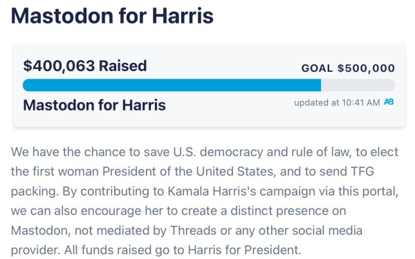$400, 063

We have the chance to save U.S. democracy and rule of law, to elect the first woman President of the United States, and to send TFG packing. By contributing to Kamala Harris's campaign via this portal, we can also encourage her to create a distinct presence on Mastodon, not mediated by Threads or any other social media provider. All funds raised go to Harris for President.