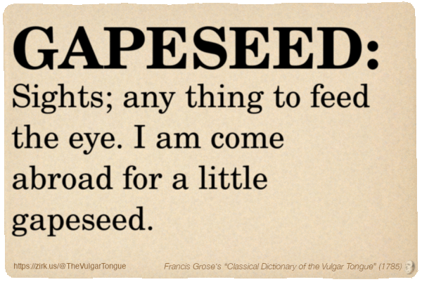 Image imitating a page from an old document, text (as in main toot):

GAPESEED. Sights; any thing to feed the eye. I am come abroad for a little gapeseed.

A selection from Francis Grose’s “Dictionary Of The Vulgar Tongue” (1785)