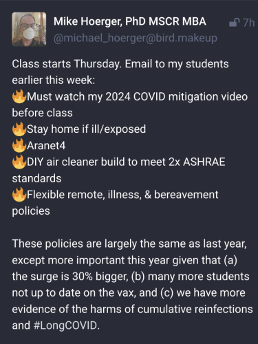 
Mike Hoerger, PhD MSCR MBA @michael_hoerger@bird.makeup

Class starts Thursday. Email to my students earlier this week:
🔥Must watch my 2024 COVID mitigation video before class
🔥Stay home if ill/exposed
🔥Aranet4
🔥DIY air cleaner build to meet 2x ASHRAE standards
🔥Flexible remote, illness, & bereavement policies

These policies are largely the same as last year, except more important this year given that (a) the surge is 30% bigger, (b) many more students not up to date on the vax, and (c) we have more evidence of the harms of cumulative reinfections and #LongCOVID.