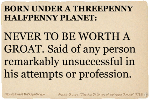 Image imitating a page from an old document, text (as in main toot):

BORN UNDER A THREEPENNY HALFPENNY PLANET, NEVER TO BE WORTH A GROAT. Said of any person remarkably unsuccessful in his attempts or profession.

A selection from Francis Grose’s “Dictionary Of The Vulgar Tongue” (1785)