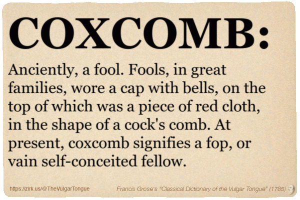 Image imitating a page from an old document, text (as in main toot):

COXCOMB. Anciently, a fool. Fools, in great families, wore a cap with bells, on the top of which was a piece of red cloth, in the shape of a cock's comb. At present, coxcomb signifies a fop, or vain self-conceited fellow.

A selection from Francis Grose’s “Dictionary Of The Vulgar Tongue” (1785)