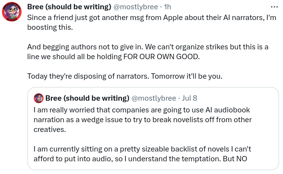 Bree (@mostlyBree)

Since a friend just got another message from Apple about their AI narrators, I'm boosting this.

And begging authors not to give in. We can't organize strikes, but this is a line we should all be holding, for our own good.

Today they're disposing of narrators. Tomorrow it'll be you.

Quoted tweet, also by Bree:
I am really worried that companies are going to use AI audiobook narration as a wedge issue to try to break novelists off from other creatives.

I am currently sitting on a pretty sizeable backlist of novels I can't afford to put into audio, so I understand the temptation, but no.
/end quoted tweet


(thread continues in next image)