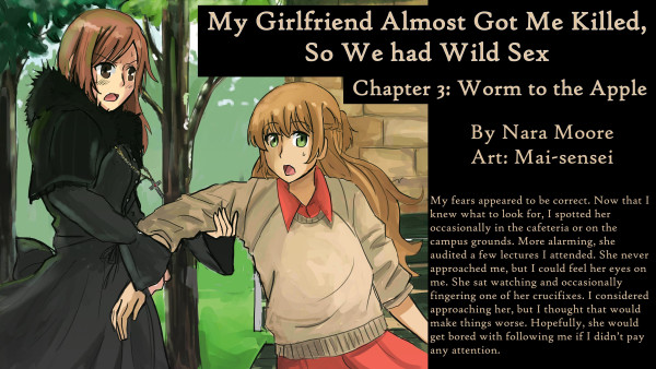 My Girlfriend Almost Got Me Killed,
So We had Wild Sex
Chapter 3: Worm to the Apple

By Nara Moore
Art: Mai-sensei

Image: A woman dressed in black gothic clothes is pulling on the arm of a woman dressed in a sweater and orange clothes. The woman in black is wearing a crucifix. The woman in orange looks surpirsed.

Quote: My fears appeared to be correct. Now that I knew what to look for, I spotted her occasionally in the cafeteria or on the campus grounds. More alarming, she audited a few lectures I attended. She never approached me, but I could feel her eyes on me. She sat watching and occasionally fingering one of her crucifixes. I considered approaching her, but I thought that would make things worse. Hopefully, she would get bored with following me if I didn’t pay any attention.