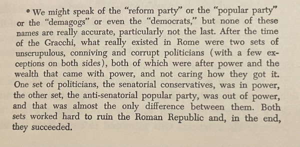 • We might speak of the "reform party" or the "popular party"
or the "demagogs" or even the "democrats," but none of these names are really accurate, particularly not the last. After the time of the Gracchi, what really existed in Rome were two sets of unscrupulous, conniving and corrupt politicians (with a few exceptions on both sides), both of which were after power and the
wealth that came with power, and not caring how they got it.
One set of politicians, the senatorial conservatives, was in power, the other set, the anti-senatorial popular party, was out of power,
and that was almost the only difference between them. Both sets worked hard to ruin the Roman Republic and, in the end, they succeeded.