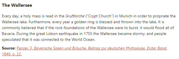 The Wallersee:  Every day, a holy mass is read in the Gruftkirche (“Crypt Church”) in Munich in order to propriate the Wallersee lake. Furthermore, every year a golden ring is blessed and thrown into the lake. It is commonly believed that if the rock foundations of the Wallersee were to burst, it would flood all of Bavaria. During the great Lisbon earthquake in 1755 the Wallersee became stormy, and people speculated that it was connected to the World Ocean.  Source: Panzer, F. Bayerische Sagen und Bräuche. Beitrag zur deutschen Mythologie. Erster Band, 1848. p. 22.