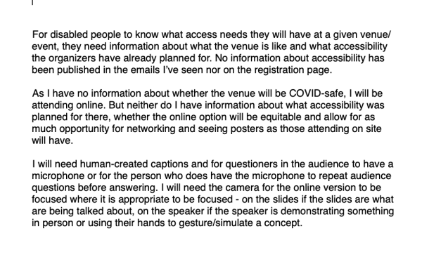 For disabled people to know what access needs they will have at a given venue/event, they need information about what the venue is like and what accessibility the organizers have already planned for. No information about accessibility has been published in the emails I’ve seen nor on the registration page.

As I have no information about whether the venue will be COVID-safe, I will be attending online. But neither do I have information about what accessibility was planned for there, whether the online option will be equitable and allow for as much opportunity for networking and seeing posters as those attending on site will have.

I will need human-created captions and for questioners in the audience to have a microphone or for the person who does have the microphone to repeat audience questions before answering. I will need the camera for the online version to be focused where it is appropriate to be focused - on the slides if the slides are what are being talked about, on the speaker if the speaker is demonstrating something in person or using their hands to gesture/simulate a concept.