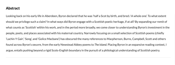 Looking back on his early life in Aberdeen, Byron declared that he was 'half a Scot by birth, and bred / A whole one'. To what extent should we privilege such a claim? In what ways did Byron engage with a Scottish poetic heritage, if at all? By expanding our remit of what counts as 'Scottish' within his work, and in the period more broadly, we come closer to understanding Byron's investment in the people, poets, and places associated with his maternal country. Narrowly focusing on a small selection of Scottish poems (chiefly 'Lachin Y Gair', 'Song', and 'Golice Macbane') has obscured the many references to Macpherson, Burns, Campbell, Scott and others found across Byron's oeuvre, from the early Newstead Abbey poems to The Island. Placing Byron in an expansive reading context, I argue, entails pushing beyond a rigid Scots-English boundary in the pursuit of a philological understanding of Scottish poetry.