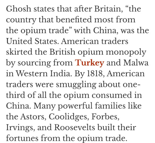 Ghosh states that after Britain, “the country that benefited most from the opium trade” with China, was the United States. American traders skirted the British opium monopoly by sourcing from Turkey and Malwa in Western India. By 1818, American traders were smuggling about one- third of all the opium consumed in China. Many powerful families like the Astors, Coolidges, Forbes, Irvings, and Roosevelts built their fortunes from the opium trade. 