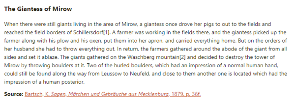 The Giantess of Mirow:  When there were still giants living in the area of Mirow, a giantess once drove her pigs to out to the fields and reached the field borders of Schillersdorf. A farmer was working in the fields there, and the giantess picked up the farmer along with his plow and his oxen, put them into her apron, and carried everything home. But on the orders of her husband she had to throw everything out. In return, the farmers gathered around the abode of the giant from all sides and set it ablaze. The giants gathered on the Waschberg mountain and decided to destroy the tower of Mirow by throwing boulders at it. Two of the hurled boulders, which had an impression of a normal human hand, could still be found along the way from Leussow to Neufeld, and close to them another one is located which had the impression of a human posterior.  Source: Bartsch, K. Sagen, Märchen und Gebräuche aus Mecklenburg, 1879. p. 36f.