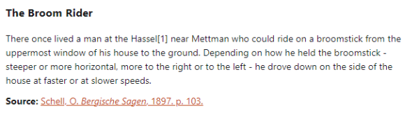 The Broom Rider:  There once lived a man at the Hassel near Mettman who could ride on a broomstick from the uppermost window of his house to the ground. Depending on how he held the broomstick - steeper or more horizontal, more to the right or to the left - he drove down on the side of the house at faster or at slower speeds.  Source: Schell, O. Bergische Sagen, 1897. p. 103.