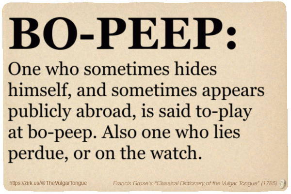 Image imitating a page from an old document, text (as in main toot):

BO-PEEP. One who sometimes hides himself, and sometimes appears publicly abroad, is said to-play at bo-peep. Also one who lies perdue, or on the watch.

A selection from Francis Grose’s “Dictionary Of The Vulgar Tongue” (1785)