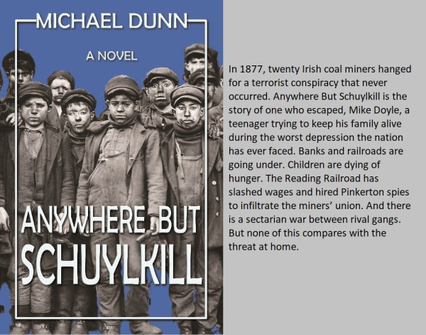 Image of front cover of Anywhere but Schuylkill, with black and white photo of breaker boys. Reads: In 1877, twenty Irish coal miners hanged for a terrorist conspiracy that never occurred. Anywhere but Schuylkill is the story of one who escaped, Mike Doyle, a teenager trying to keep his family alive during the worst depression the nation has ever faced. Banks and railroads are going under. children are dying of hunger. The Reading Railroad has slashed wages and hired Pinkerton spies to infiltrate the miners' union. And there is a sectarian war between rival gangs. but none of this compares with the threat at home.