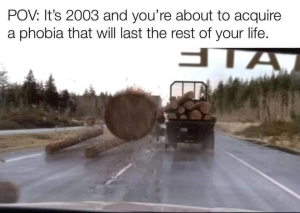 POV: It's 2003 and you're about to acquire a phobia that will last the rest of your life.

Scene from Log Truck in Final Destination 2