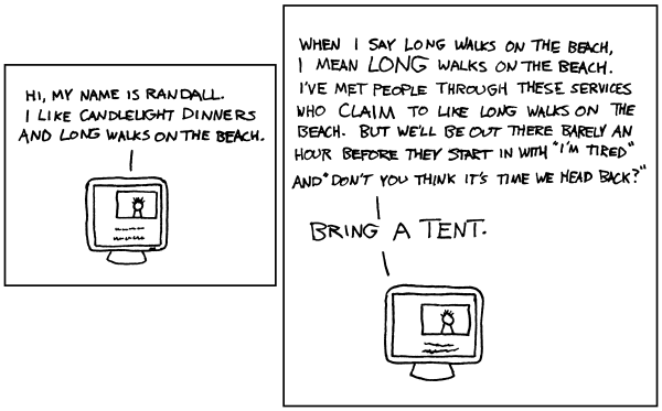 XKCD comic #120. Two frames, both with a computer showing a dating website profile. First frame reads "Hi, my name is Randall. I like candlelight dinners and long walks on the beach."
Second frame reads "When I say long walks on the beach, I mean LONG walks on the beach. I've met people through these services who CLAIM to like long walks on the beach. But we'll be out there barely an hour before they start in with "I'm tired" and "Don't you think it's time we head back?"
BRING A TENT."