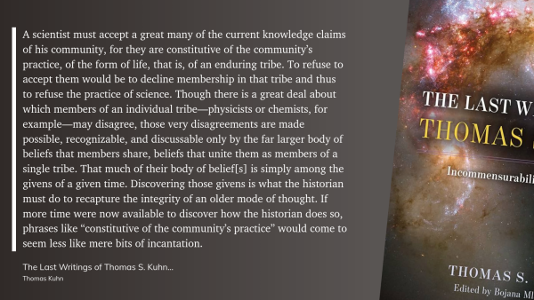 Image of quote from The Last Writings of Thomas S. Kuhn.

> A scientist must accept a great many of the current knowledge claims of his community, for they are constitutive of the community’s practice, of the form of life, that is, of an enduring tribe. To refuse to accept them would be to decline membership in that tribe and thus to refuse the practice of science. Though there is a great deal about which members of an individual tribe—physicists or chemists, for example—may disagree, those very disagreements are made possible, recognizable, and discussable only by the far larger body of beliefs that members share, beliefs that unite them as members of a single tribe. That much of their body of belief[s] is simply among the givens of a given time. Discovering those givens is what the historian must do to recapture the integrity of an older mode of thought. If more time were now available to discover how the historian does so, phrases like “constitutive of the community’s practice” would come to seem less like mere bits of incantation.
