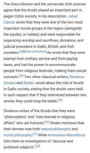The Greco-Roman and the vernacular Irish sources agree that the druids played an important part in pagan Celtic society. In his description, Julius Caesar wrote that they were one of the two most important social groups in the region (alongside the equites, or nobles) and were responsible for organizing worship and sacrifices, divination, and judicial procedure in Gallic, British, and Irish societies.[24][failed verification] He wrote that they were exempt from military service and from paying taxes, and had the power to excommunicate people from religious festivals, making them social outcasts.[24] Two other classical writers, Diodorus Siculus and Strabo, wrote about the role of druids in Gallic society, stating that the druids were held in such respect that if they intervened between two armies they could stop the battle.[25]

Diodorus writes of the Druids that they were "philosophers" and "men learned in religious affairs" who are honored.[26] Strabo mentions that their domain was both natural philosophy and moral philosophy.[27] While Ammianus Marcellinus lists them as investigators of "obscure and profound subjects".[28]