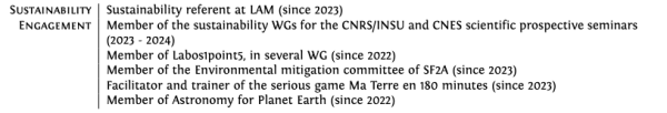 Part of my CV describing my sustainability engagement : 

- Sustainability referent at LAM (since 2023)
- Member of the sustainability WGs for the CNRS/INSU and CNES scientific prospective seminars
(2023 - 2024)
- Member of Labos1point5, in several WG (since 2022)
- Member of the Environmental mitigation committee of SF2A (since 2023)
- Facilitator and trainer of the serious game Ma Terre en 180 minutes (since 2023)
- Member of Astronomy for Planet Earth (since 2022)