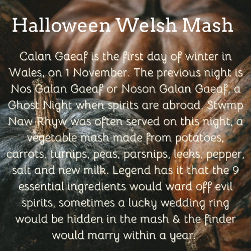 White text on pumpkin photo background: Calan Gaeaf is the first day of winter in Wales, on 1 November. The previous night is Nos Galan Gaeaf or Noson Galan Gaeaf, a Ghost Night when spirits are abroad. Stwmp Naw Rhyw was often served on this night, a vegetable mash made from potatoes, carrots, turnips, peas, parsnips, leeks, pepper, salt and new milk. Legend has it that the 9 essential ingredients would ward off evil spirits, sometimes a lucky wedding ring would be hidden in the mash & the finder would marry within a year. 