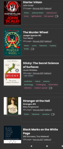Image shows user's current reading list at the Storygraph reading tracker site 

Starter Villain by John Scalzi

The Murder Wheel by Tom Mead

Sticky: The Secret Science of Surfaces by Laurie Winkless

Stranger at the Hall by Mary Kingswood

Black Marks on the White Page - an anthology collated by Witi Ihimaera and Tina Makereti
