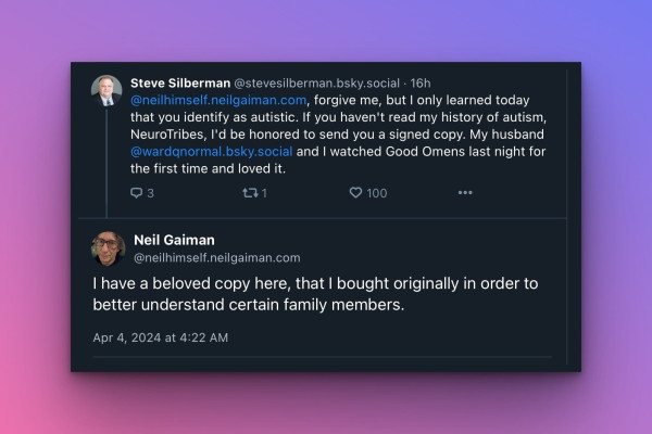 Steve Silberman @stevesilberman.bsky.social to @neilhimself.neilgaiman.com, forgive me, but I only learned today that you identify as autistic. If you haven't read my history of autism, NeuroTribes, I'd be honored to send you a signed copy. My husband @wardqnormal.bsky.social and I watched Good Omens last night for the first time and loved it. From Neil Gaiman @neilhimself.neilgaiman.com I have a beloved copy here, that I bought originally in order to better understand certain family members.