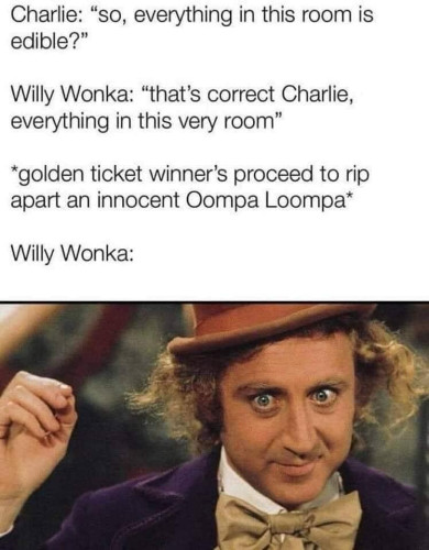 Charlie: "So, everything in this room is edible?"

Willy Wonka: "That's correct, Charlie, everything in this very room."

*Golden ticket winners proceed to rip apart an innocent Oompa Loompa*

Willy Wonka:
[Picture of Gene Wilder smiling dementedly]
