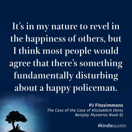 “It’s in my nature to revel in the happiness of others, but I think most people would agree that there’s something fundamentally disturbing about a happy policeman.”

— The Case of the Case of Kilcladdich (Anty Boisjoly Mysteries Book 6) by PJ Fitzsimmons
