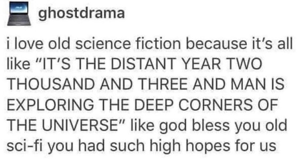 Text post by ghostdrama:
I love old science fiction because it's all like, "IT'S THE DISTANT YEAR TWO THOUSAND AND THREE AND MAN IS EXPLORING THE DEEP CORNERS OF THE UNIVERSE", like god bless you old sci-fi you had such high hopes for us.