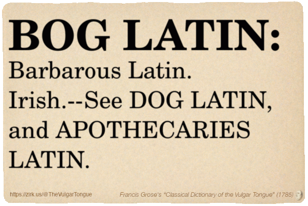 Image imitating a page from an old document, text (as in main toot):

BOG LATIN. Barbarous Latin. Irish.--See DOG LATIN, and APOTHECARIES LATIN.

A selection from Francis Grose’s “Dictionary Of The Vulgar Tongue” (1785)
