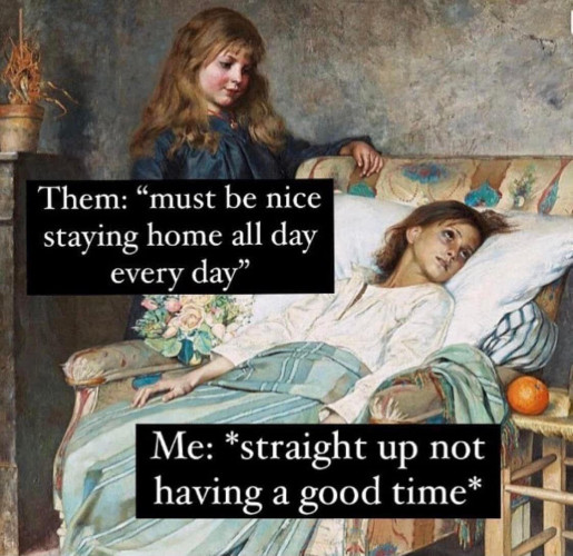 Picture of a person looking down on a sick person who is reclining 
Caption
Them: “must be nice staying home all day every day”
Me: *straight up not having a good time”