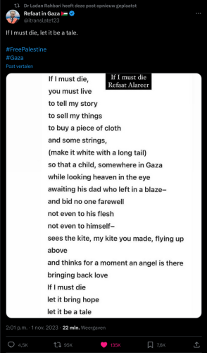 Refaat Alareer's poem:
"If I must die,
you must live
to tell my story
to sell my things
to buy a piece of cloth
and some strings,
(make it white with a long tail)
so that a child, somewhere in Gaza
while looking heaven in the eye
awaiting his dad who left in a blaze--
and bid no one farewell
not even to his flesh
not even to himself--
sees the kite, my kite you made, flying up
above
and thinks for a moment an angel is there
bringing back love
If I must die
let it bring hope
let it be a tale