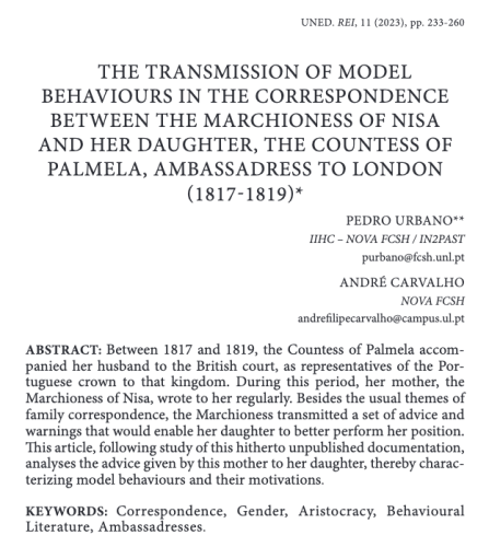 Heading of the paper published in Revista de Escritoras Ibéricas. Title: "The transmission of model behaviours in the correspondence between the Marchioness of Nisa and her daughter, the Countess of Palmela, Ambassadress to London (1817-1819)". Authors: Pedro Urbano e André Carvalho. Abstract: "Between 1817 and 1819, the Countess of Palmela accompanied her husband to the British court, as representatives of the Portuguese crown to that kingdom. During this period, her mother, the Marchioness of Nisa, wrote to her regularly. Besides the usual themes of family correspondence, the Marchioness transmitted a set of advice and warnings that would enable her daughter to better perform her position. This article, following study of this hitherto unpublished documentation, analyses the advice given by this mother to her daughter, thereby characterizing model behaviours and their motivations." Key-words: "Correspondence, Gender, Aristocracy, Behavioural Literature, Ambassadresses"
