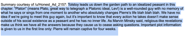 Tolstoy leads us down the garden path to an idealized peasant in this chapter. “Platon” (means Plato, great way to telegraph a Platonic ideal, Lev!) is a well-rounded guy with no memory of what he says or sings from one moment to another who absolutely changes Pierre’s life blah blah blah. We have no idea if we’re going to meet this guy again, but it’s important to know that every action he takes doesn’t make sense outside of his social existence as a peasant and he has no inner life. As Marvin Minsky said, religious-like revelations make us think we have all the answers because they cause us to cease asking questions. Important plot information is given to us in the first line only: Pierre will remain captive for four weeks.
Tolstoy leads us down the garden path to an idealized peasant in this chapter. “Platon” (means Plato, great way to telegraph a Platonic ideal, Lev!) is a well-rounded guy with no memory of what he says or sings from one moment to another who absolutely changes Pierre’s life blah blah blah. We have no idea if we’re going to meet this guy again, but it’s important to know that every action he takes doesn’t make sense outside of his social existence as a peasant and he has no inner life. As Marvin Minsky said, religious-like revelations make us think we have all the answers because they cause us to cease asking questions. Important plot information is given to us in the first line only: Pierre will remain captive for four weeks.
