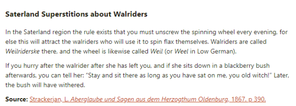 Saterland Superstitions about Walriders:  In the Saterland region the rule exists that you must unscrew the spinning wheel every evening, for else this will attract the walriders who will use it to spin flax themselves. Walriders are called Weilriderske there, and the wheel is likewise called Weil (or Weel in Low German).  If you hurry after the walrider after she has left you, and if she sits down in a blackberry bush afterwards, you can tell her: “Stay and sit there as long as you have sat on me, you old witch!” Later, the bush will have withered.  Source: Strackerjan, L. Aberglaube und Sagen aus dem Herzogthum Oldenburg, 1867. p 390.