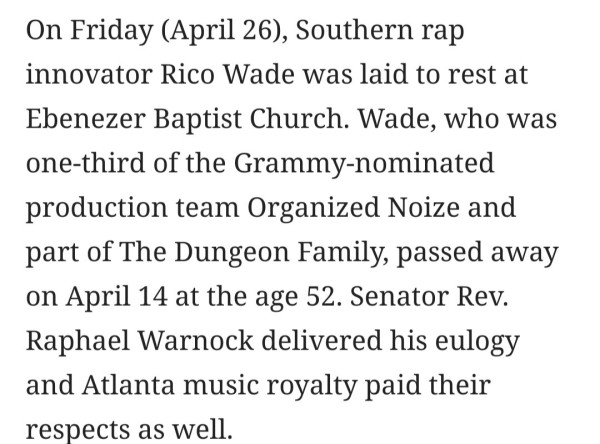 On Friday (April 26), Southern rap innovator Rico Wade was laid to rest at Ebenezer Baptist Church. Wade, who was one-third of the Grammy-nominated production team Organized Noize and part of The Dungeon Family, passed away on April 14 at the age 52. Senator Rev. Raphael Warnock delivered his eulogy and Atlanta music royalty paid their respects as well